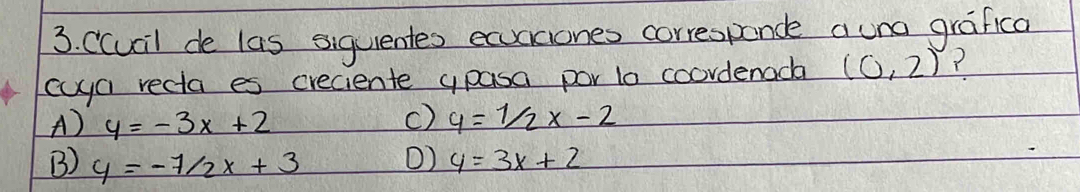 Ccucil de las siquentes ecciones correspande auno grafica
cyya recta es creciente ypasa por lo coordenada (0,2) ?
A) y=-3x+2 c) y=1/2x-2
B) y=-7/2x+3 () y=3x+2