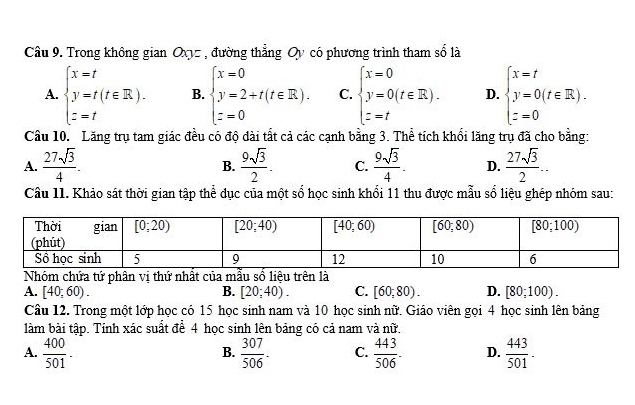 Trong không gian Oxyz , đường thẳng Oy có phương trình tham 2 là
A. beginarrayl x=t y=t(t∈ R). z=tendarray. B. beginarrayl x=0 y=2+t(t∈ R). z=0endarray. C. beginarrayl x=0 y=0(t∈ R). z=tendarray. D. beginarrayl x=t y=0(t∈ R). z=0endarray.
Cầu 10. Lăng trụ tam giác đều có độ dài tắt cả các cạnh bằng 3. Thể tích khối lăng trụ đã cho bằng:
A.  27sqrt(3)/4 .  9sqrt(3)/2 . C.  9sqrt(3)/4 . D.  27sqrt(3)/2 ...
B.
Câu 11. Khảo sát thời gian tập thể dục của một số học sinh khối 11 thu được mẫu số liệu ghép nhóm sau:
Nhóm chứa tứ phân vị thứ nhất của mẫu số liệu trên là
A. [40;60). B. [20;40). C. [60,80). D. [80;100).
Câu 12. Trong một lớp học có 15 học sinh nam và 10 học sinh nữ. Giáo viên gọi 4 học sinh lên bảng
làm bài tập. Tính xác suất để 4 học sinh lên bảng có cả nam và nữ.
A.  400/501 .  307/506 . C.  443/506 . D.  443/501 .
B.