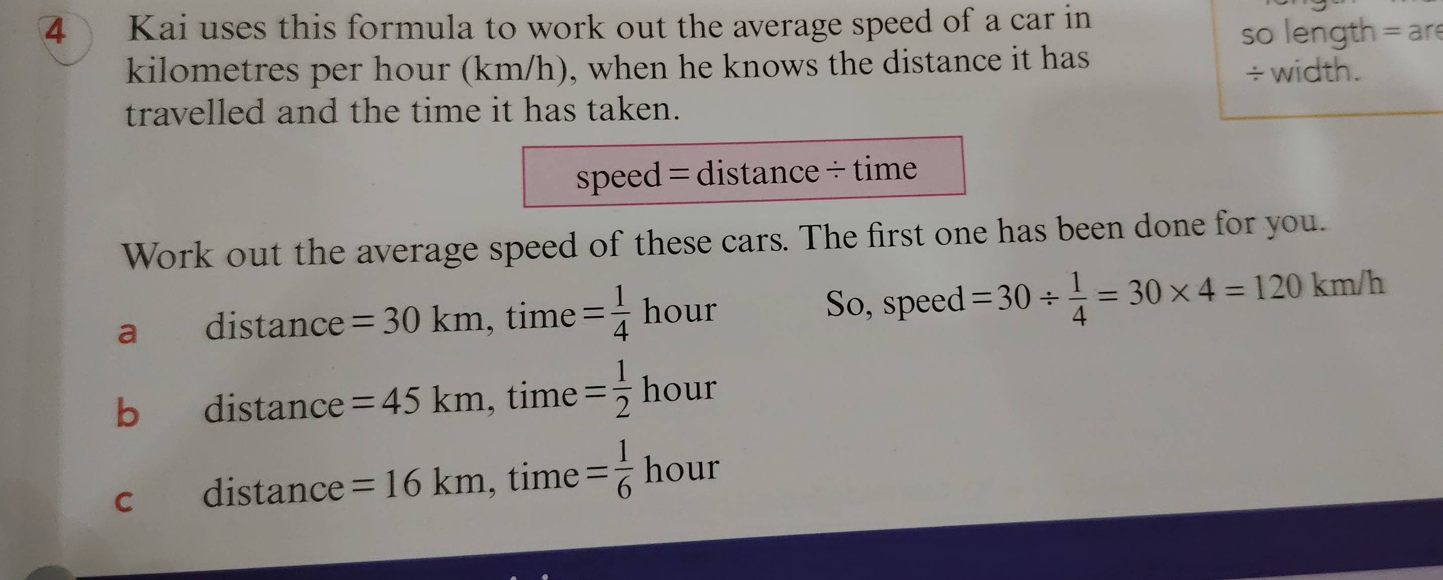 Kai uses this formula to work out the average speed of a car in 
so length = are
kilometres per hour (km/h), when he knows the distance it has 
÷ width. 
travelled and the time it has taken. 
speed = distance ÷ time 
Work out the average speed of these cars. The first one has been done for you. 
a distance =30km, time= 1/4  hour So, speed =30/  1/4 =30* 4=120km/h
b distance =45km, time= 1/2 hour
c distance =16km.^+ time = 1/6 hou