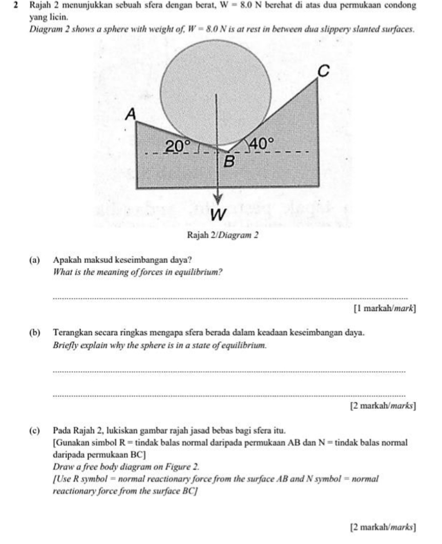 Rajah 2 menunjukkan sebuah sfera dengan berat, W=8.0N berehat di atas dua permukaan condong
yang licin.
Diagram 2 shows a sphere with weight of, W=8.0N is at rest in between dua slippery slanted surfaces.
Rajah 2/Diagram 2
(a) Apakah maksud keseimbangan daya?
What is the meaning of forces in equilibrium?
_
[1 markah/mark]
(b) Terangkan secara ringkas mengapa sfera berada dalam keadaan keseimbangan daya.
Briefly explain why the sphere is in a state of equilibrium.
_
_
[2 markah/marks]
(c) Pada Rajah 2, lukiskan gambar rajah jasad bebas bagi sfera itu.
[Gunakan simbol R= tindak balas normal daripada permukaan AB dan N= tindak balas normal
daripada permukaan BC]
Draw a free body diagram on Figure 2.
[Use R symbol = normal reactionary force from the surface AB and N symbol = normal
reactionary force from the surface BC]
[2 markah/marks]