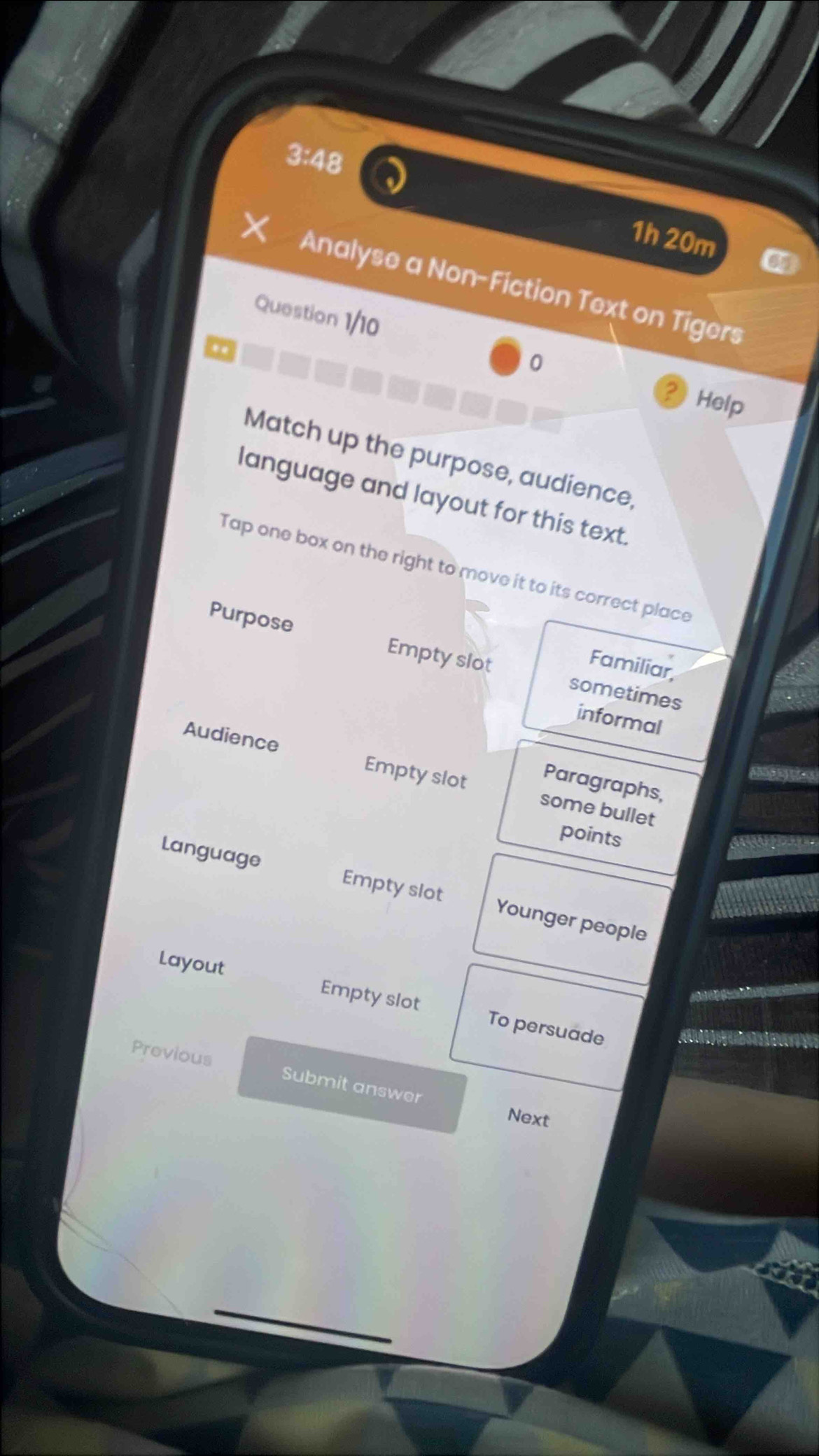 3:48 
1h 20m 
Analyse a Non-Fiction Text on Tigers 
Question 1/10 0 
.. 
Help 
Match up the purpose, audience, 
language and layout for this text. 
Tap one box on the right to move it to its correct place 
Purpose Empty slot sometimes 
Familiar, 
informal 
Audience Empty slot some bullet 
Paragraphs, 
points 
Language Empty slot Younger people 
Layout Empty slot To persuade 
Previous Submit answer 
Next