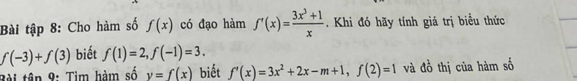 Bài tập 8: Cho hàm số f(x) có đạo hàm f'(x)= (3x^3+1)/x . Khi đó hãy tính giá trị biểu thức
f(-3)+f(3) biết f(1)=2, f(-1)=3. 
Bài tân 9: Tìm hàm số y=f(x) biết f'(x)=3x^2+2x-m+1, f(2)=1 và đồ thị của hàm số