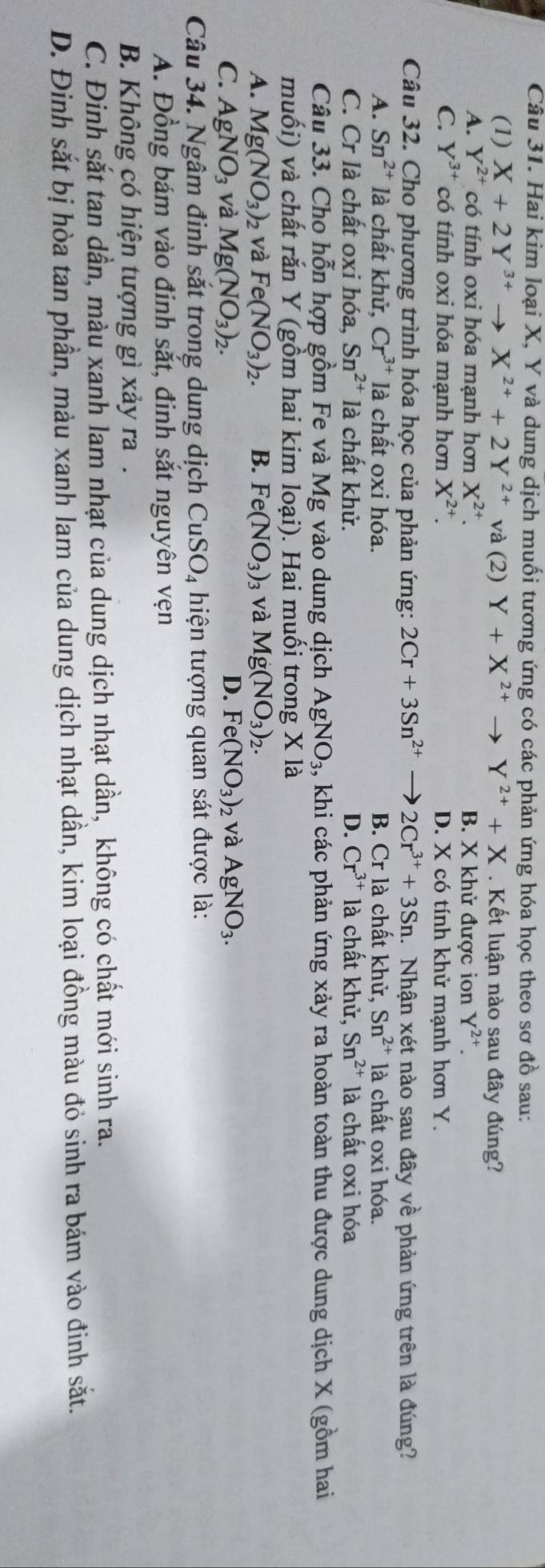 Hai kim loại X, Y và dung dịch muối tương ứng có các phản ứng hóa học theo sơ đồ sau:
(1) X+2Y^(3+)to X^(2+)+2Y^(2+) và (2) Y+X^(2+)to Y^(2+)+X. Kết luận nào sau đây đúng?
A. Y^(2+) có tính oxi hóa mạnh hơn X^(2+) B. X khử được ion Y^(2+).
C. Y^(3+) có tính oxi hóa mạnh hơn X^(2+). D. X có tính khử mạnh hơn Y.
Câu 32. Cho phương trình hóa học của phản ứng: 2Cr+3Sn^(2+) 2Cr^(3+)+3Sn 1.Nhận xét nào sau đây về phản ứng trên là đúng?
A. Sn^(2+) là chất khử, Cr^(3+) là chất oxi hóa. B. Cr là chất khử, Sn^(2+) là chất oxi hóa.
C. Cr là chất oxi hóa, Sn^(2+) là chất khử. D. Cr^(3+) là chất khử, Sn^(2+) là chất oxi hóa
Câu 33. Cho hỗn hợp gồm Fe và Mg vào dung dịch AgNO_3 , khi các phản ứng xảy ra hoàn toàn thu được dung dịch X (gồm hai
muối) và chất rắn Y (gồm hai kim loại). Hai muối trong X là
A. Mg(NO_3)_2 2 Và Fe(NO_3)_2. B. Fe(NO_3) 3 Và Mg(NO_3)_2.
C. AgNO_3 và Mg(NO_3)_2. D. Fe(NO_3)_2 và AgNO_3.
Câu 34. Ngâm đinh sắt trong dung dịch CuSO_4 hiện tượng quan sát được là:
A. Đồng bám vào đinh sắt, đinh sắt nguyên vẹn
B. Không có hiện tượng gì xảy ra.
C. Đinh sắt tan dần, màu xanh lam nhạt của dung dịch nhạt dần, không có chất mới sinh ra.
D. Đinh sắt bị hòa tan phần, màu xanh lam của dung dịch nhạt dần, kim loại đồng màu đỏ sinh ra bám vào đinh sắt.