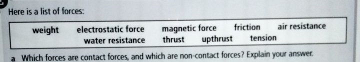 Here is a list of forces:
weight electrostatic force magnetic force friction air resistance
water resistance thrust upthrust tension
a Which forces are contact forces, and which are non-contact forces? Explain your answer.