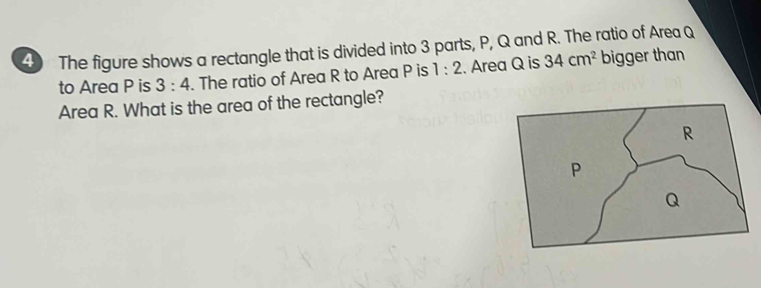 The figure shows a rectangle that is divided into 3 parts, P, Q and R. The ratio of Area Q
to Area P is 3:4. The ratio of Area R to Area P is 1:2. Area Q is 34cm^2 bigger than 
Area R. What is the area of the rectangle?