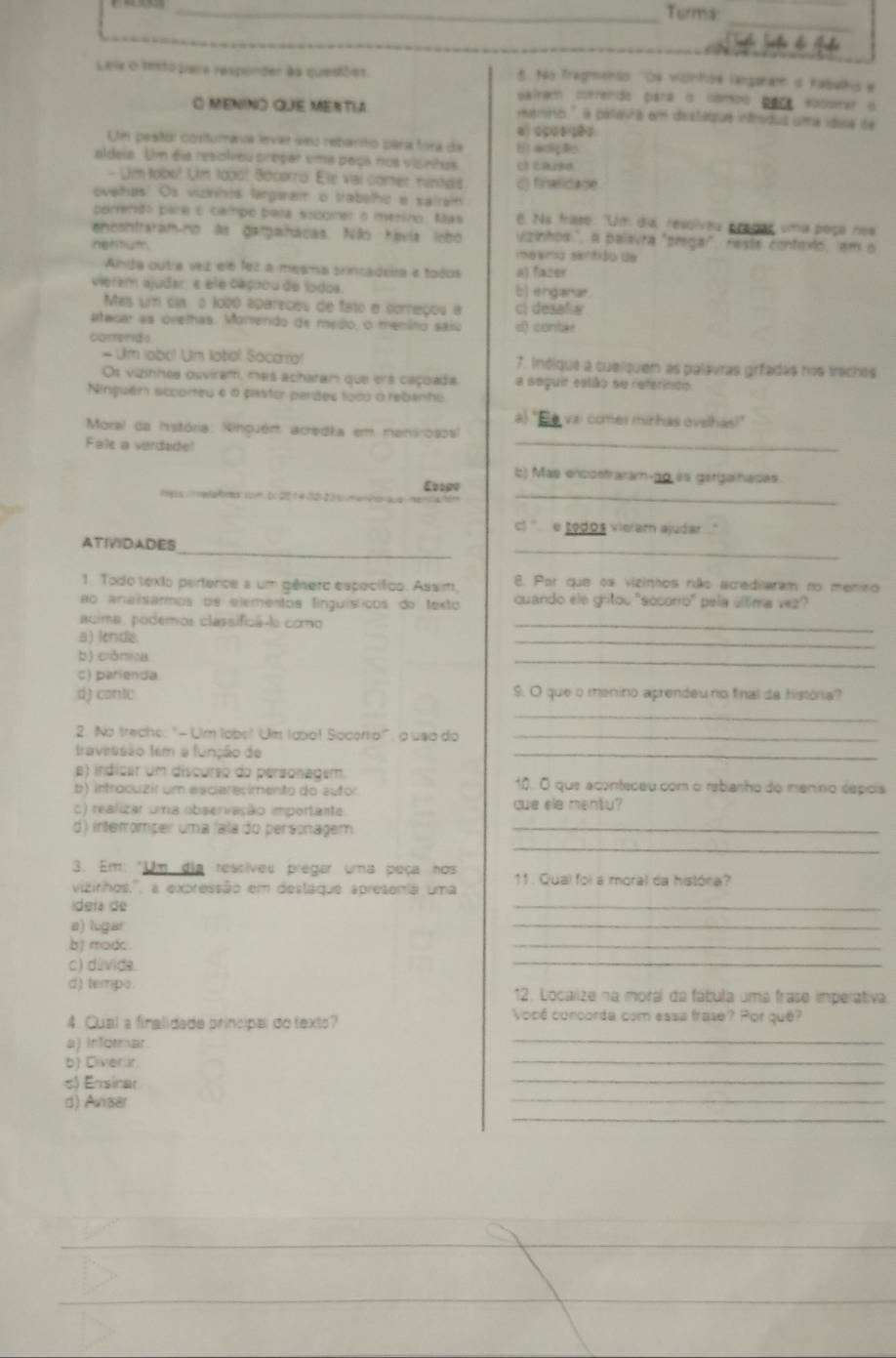 Turma:
_
Leie o texto pare responder àa questõet. 5. No Tragenio ''Os vonhóa largarai d Iabalho e
salram correndo para is combó para sossmer o
O MENINO QuE MENtla atnita'' a polonhs em ds stéqius infrsidus uma idone de
a) a5os ;82
U pestol costumava lever seu rebanto para fora da
aldeia. Um éia resolveu propar uma peça nos visinhos E) adição
- Um tobe? Um 1oàol Sócerro: Elé vai comer ninters d) finslidage
ovelhas' Os viznhis largarai o ttabelho e salrai
pomendo para o campo pata socomer o merino. Mas 6. No fraso: 'Um dia, resolveu predar uma poça nes
enesntraram-no as gargainácas. Não Kavia lebó Vzinhos", a palavra "piega", reste contexto, em o
nentum mesma senfião de
Anda outra vez elé fez a mesma brincadeira e todos a) fazer
vieram ajudar: e ele caçoou de lodos b) enganar.
Mas um dia o 1020 apareceu de fato e começou a ci desafia
atesar as ovelhas. Monendo de medo, o meniro saiu d) contar
conerdo
- Um labo! Um lobial Sacarra! 7. Inóique a cueíquem as palavras grfadas nos traches
Os vizinhea osviram, mas acharam que era caçuada a seguir eslão se referindo.
Ninguém sccorteu e o pastor perdes toco o rebanhu
à) "Be vai comer minhas ovelhas!"
Morel da história: Ninguém acredia em menirosos'
Fale a vardade!
_
b) Mas encostraram-po às garigarnadas
logos medafimocombx2214-12-23 bmenón Evigo_
) '  e todos vieram ajudar
_
_
ATIVIDADES
1. Todo texto pertence a um gêsero específico. Assi. 8. Por que os vizinhos não acrediaram no meniro
ao anaísarmos oe elementos finguísticos do texto cuando éle gritou 'socorro' pela úllima vez
acima, podemos classificá-le como_
a) lenda.
_
b) crômica
_
c) parienda
d) conte S. O que o menino aprendeu no final da história?
_
2. No trechs: "-Um lobs" Um (ao! Socorro!", a uso do_
travessão tem a função de
_
e) indicar um discurso do personagem. 10. O que aconteceu com o rebarho do menno éépcis
b) introcuzir um esciarecimento do autor
c) realizar uma observação importante cue sle mentu?
d) interomper uma (ala do personagem_
_
3. Em: "Um dia resciveu pregar uma peça nos
vizinhos,'', a expressão em destaque apresenta uma 11 . Qual foi a moral ca históra?
ídeia de
_
a) lugar
_
b) modc.
_
c) dúvida.
_
d) tempo 12. Localize na moral da fábula uma frase imperativa.
4. Cual a finalidade principal do texts?
Você concorda com essa frase? Por quê?
a) informar.
_
b) Diverlr
_
s) Ensinar
_
_
_
d) Avisar