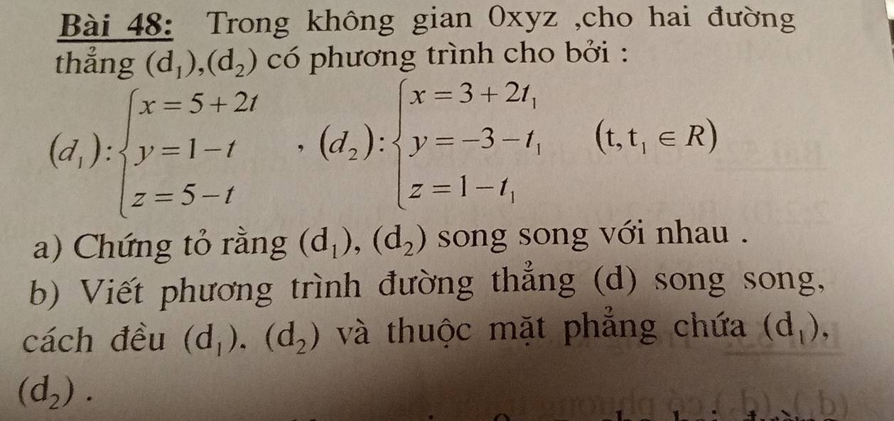 Trong không gian Oxyz ,cho hai đường 
thẳng (d_1),(d_2) có phương trình cho bởi :
(d_1):beginarrayl x=5+2t y=1-t z=5-tendarray.  ,(d_2):beginarrayl x=3+2t, y=-3-t, z=1-t,endarray. (t,t,∈ R)
a) Chứng tỏ rằng (d_1),(d_2) song song với nhau . 
b) Viết phương trình đường thẳng (d) song song, 
cách đều (d_1), (d_2) và thuộc mặt phẳng chứa (d_1),
(d_2).