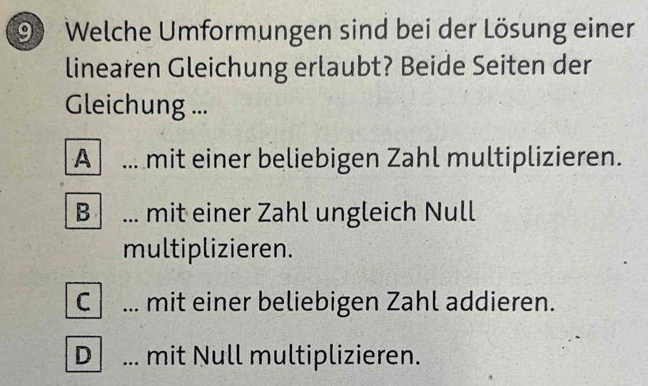 Welche Umformungen sind bei der Lösung einer
linearen Gleichung erlaubt? Beide Seiten der
Gleichung ...
A ... mit einer beliebigen Zahl multiplizieren.
B ... mit einer Zahl ungleich Null
multiplizieren.
C ... mit einer beliebigen Zahl addieren.
D _mit Null multiplizieren.