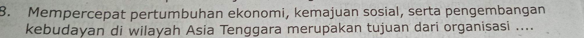 Mempercepat pertumbuhan ekonomi, kemajuan sosial, serta pengembangan 
kebudayan di wilayah Asia Tenggara merupakan tujuan dari organisasi ....