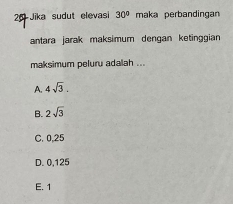 Jika sudut elevasi 30° maka perbandingan
antara jarak maksimum dengan ketinggian
maksimum peluru adalah ...
A. 4sqrt(3).
B. 2sqrt(3)
C. 0,25
D. 0,125
E. 1