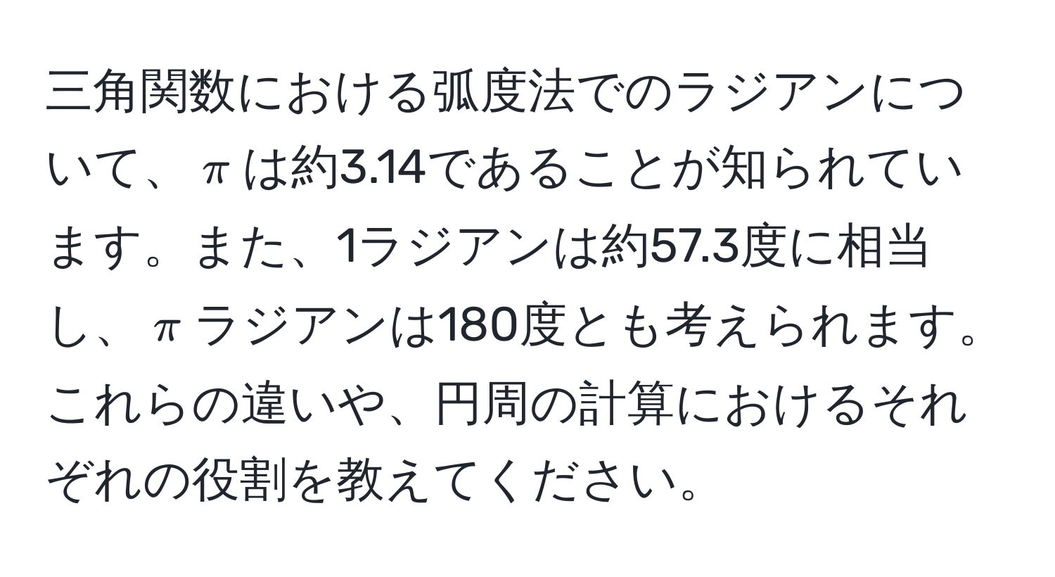 三角関数における弧度法でのラジアンについて、$π$は約3.14であることが知られています。また、1ラジアンは約57.3度に相当し、$π$ラジアンは180度とも考えられます。これらの違いや、円周の計算におけるそれぞれの役割を教えてください。