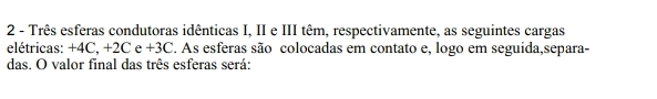 Três esferas condutoras idênticas I, II e III têm, respectivamente, as seguintes cargas 
elétricas: +4C, +2C e +3C. As esferas são colocadas em contato e, logo em seguida,separa- 
das. O valor final das três esferas será: