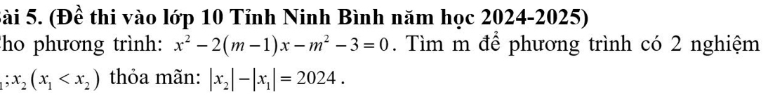 Sài 5. (Đề thi vào lớp 10 Tỉnh Ninh Bình năm học 2024-2025)
ho phương trình: x^2-2(m-1)x-m^2-3=0. Tìm m để phương trình có 2 nghiệm
1 x_2(x_1 thỏa mãn: |x_2|-|x_1|=2024.