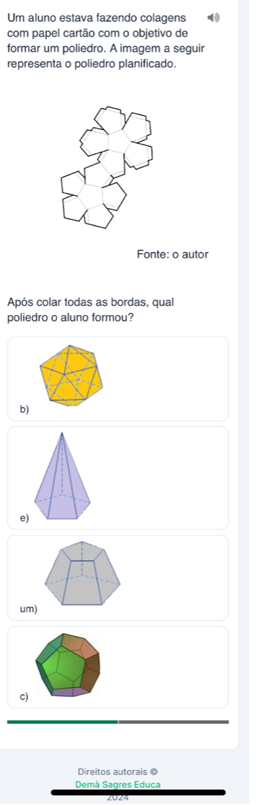 Um aluno estava fazendo colagens
com papel cartão com o objetivo de
formar um poliedro. A imagem a seguir
representa o poliedro planificado.
Fonte: o autor
Após colar todas as bordas, qual
poliedro o aluno formou?
b)
e)
um)
c)
Direitos autorais ©
Demà Sagres Educa
2024