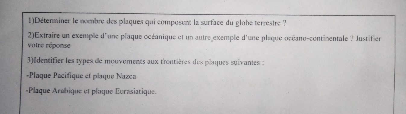 1)Déterminer le nombre des plaques qui composent la surface du globe terrestre ? 
2)Extraire un exemple d'une plaque océanique et un autre_exemple d'une plaque océano-continentale ? Justifier 
votre réponse 
3)Identifier les types de mouvements aux frontières des plaques suivantes : 
-Plaque Pacifique et plaque Nazca 
-Plaque Arabique et plaque Eurasiatique.