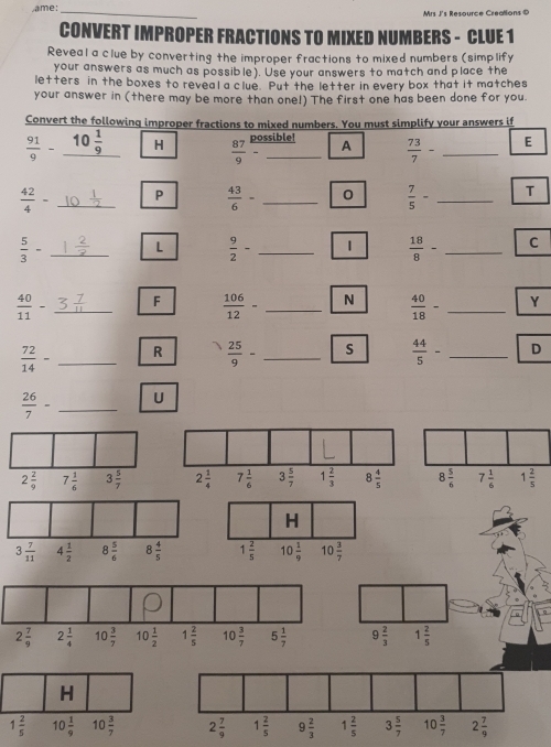 ame:_ Mrs J's Resource Creatlions ©
CONVERT IMPROPER FRACTIONS TO MIXED NUMBERS - CLUE 1
Reveal a clue by converting the improper fractions to mixed numbers (simplify
your answers as much as possible). Use your answers to match and place the
letters in the boxes to reveal a clue. Put the letter in every box that it matches
your answer in (there may be more than one!) The first one has been done for you
Convert the following improper fractions to mixed numbers. You must simplify your answers if
possible!
 91/9 - 10 1/9  H  87/9 - _A  73/7 - _E
 42/4 - _P  43/6 - _0  7/5 - _T
 5/3 - _L  9/2 - _1  18/8 - _C
 40/11 - _F  106/12 - _N  40/18 - _Y
 72/14 - _R  25/9 - _s  44/5 - _D
 26/7 - _U
2 2/9  7 1/6  3 5/7 
H
3 7/11  4 1/2  8 5/6  8 4/5  1 2/5  10 1/9  10 3/7 