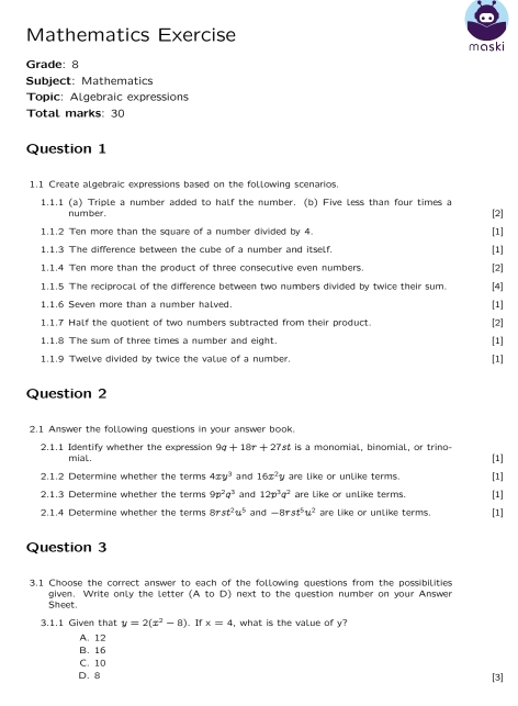 Mathematics Exercise
maski
Grade: 8
Subject: Mathematics
Topic: Algebraic expressions
Total marks: 30
Question 1
1.1 Create algebraic expressions based on the following scenarios.
1.1.1 (a) Triple a number added to half the number. (b) Five less than four times a [2]
number .
1.1.2 Ten more than the square of a number divided by 4 [1]
1.1.3 The difference between the cube of a number and itself. [1]
1.1.4 Ten more than the product of three consecutive even numbers. [2] [4]
1.1.5 The reciprocal of the difference between two numbers divided by twice their sum.
1.1.6 Seven more than a number halved. [1]
1.1.7 Half the quotient of two numbers subtracted from their product.
1.1.8 The sum of three times a number and eight. [1] [2]
1.1.9 Twelve divided by twice the value of a number. [1]
Question 2
2.1 Answer the following questions in your answer book.
2.1.1 Identify whether the expression 9q+18r+27s st is a monomial, binomial, or trino- [1]
mial.
2.1.2 Determine whether the terms 4xy^3 and 16x^2y are like or unlike terms. [1]
2.1.3 Determine whether the terms 9p^2q^3 and 12p^3q^2 are like or unlike terms. [1]
2.1.4 Determine whether the terms 8 st^2u^5 and -8rst^5u^2 are like or unlike terms [1]
Question 3
3.1 Choose the correct answer to each of the following questions from the possibilities
Sheet. given. Write only the letter (A to D) next to the question number on your Answer
3.1.1 Given that y=2(x^2-8). If x=4 , what is the value of y
A. 12
B. 16
C. 10
D. 8 [3]