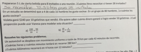 Prepararon 5 1 de cierta bebida para 8 invitados a una reusión. ¿Cuános litros necesitan si tienes 28 invitados?
_
En un estudio se determinó que a 4 de cada 16 hombres les gusta cocinar. En un grupo de 80 hombres, la cuántos lesa
usta cocinar?
_
Violeta ganó $240 por 10 gelatinas que vendió. Ella quiere saber cuaro dinero ganará si logra vender 50 gelatinas. ¿Cuá
proporción puede usar Vanesa para modelar esta situación?_
a  240/10 = 56/x  b)  14/50 = x/240 
Resuelve los siguientes problemas.
Un automóvil se desplaza con movimiento uniforme a razón de 70 km por cada 42 minetos de recorrido.
¿Cuántas horas y cuántos minutos tardará en recorer 280 km?_
¿Cuántos kilómetros recorrerá en 4 horas con 12 minutos?_