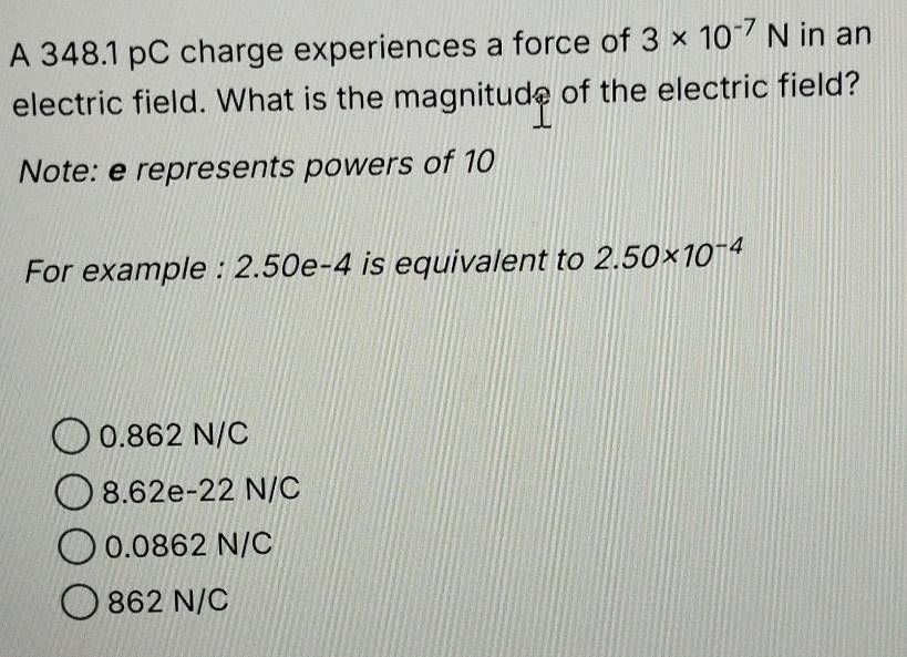 A 348.1 pC charge experiences a force of 3* 10^(-7)N in an
electric field. What is the magnitude of the electric field?
Note: e represents powers of 10
For example : 2.50e-4 is equivalent to 2.50* 10^(-4)
0.862 N/C
8.62e-22 N/C
0.0862 N/C
862 N/C