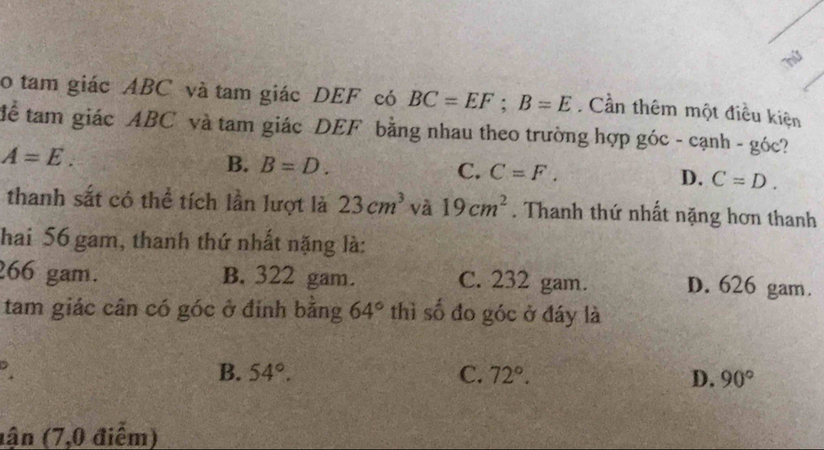 a
o tam giác ABC và tam giác DEF có BC=EF; B=E. Cần thêm một điều kiện
tể tam giác ABC và tam giác DEF bằng nhau theo trường hợp góc - cạnh - góc?
A=E.
B. B=D.
C. C=F. D. C=D. 
thanh sắt có thể tích lần lượt là 23cm^3 và 19cm^2. Thanh thứ nhất nặng hơn thanh
Thai 56 gam, thanh thứ nhất nặng là:
266 gam. B. 322 gam. C. 232 gam. D. 626 gam.
tam giác cân có góc ở đính bằng 64° thì số đo góc ở đáy là
B. 54°. C. 72°.
D. 90°
lận (7,0 điểm)