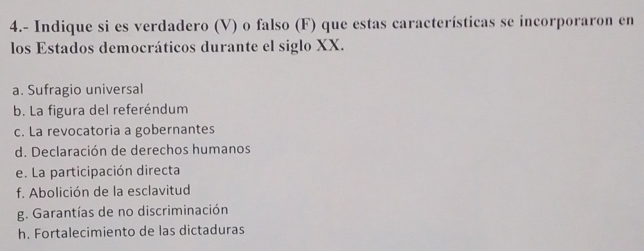 4.- Indique si es verdadero (V) o falso (F) que estas características se incorporaron en
los Estados democráticos durante el siglo XX.
a. Sufragio universal
b. La figura del referéndum
c. La revocatoria a gobernantes
d. Declaración de derechos humanos
e. La participación directa
f. Abolición de la esclavitud
g. Garantías de no discriminación
h. Fortalecimiento de las dictaduras