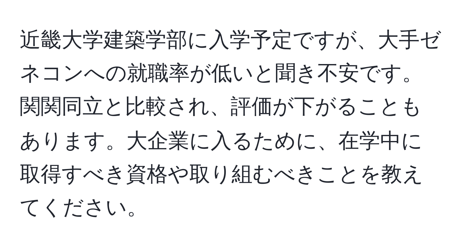 近畿大学建築学部に入学予定ですが、大手ゼネコンへの就職率が低いと聞き不安です。関関同立と比較され、評価が下がることもあります。大企業に入るために、在学中に取得すべき資格や取り組むべきことを教えてください。