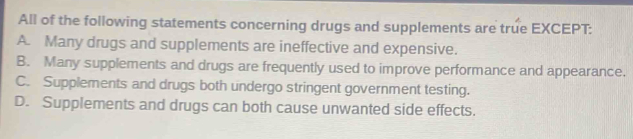 All of the following statements concerning drugs and supplements are true EXCEPT:
A. Many drugs and supplements are ineffective and expensive.
B. Many supplements and drugs are frequently used to improve performance and appearance.
C. Supplements and drugs both undergo stringent government testing.
D. Supplements and drugs can both cause unwanted side effects.