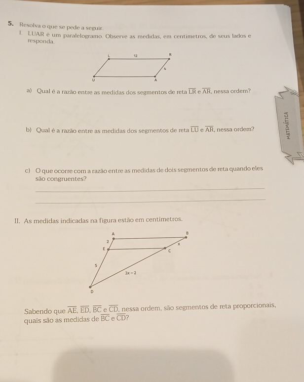 Resolva o que se pede a seguir.
I. LUAR é um paralelogramo. Observe as medidas, em centimetros, de seus lados e
responda.
a) Qual é a razão entre as medidas dos segmentos de reta overline LR e overline AR , nessa ordem?
b) Qual é a razão entre as medidas dos segmentos de reta overline LU overline AR , nessa ordem?
c) O que ocorre com a razão entre as medidas de dois segmentos de reta quando eles
são congruentes?
_
_
II. As medidas indicadas na figura estão em centímetros.
Sabendo que overline AE,overline ED,overline BC e overline CD , nessa ordem, são segmentos de reta proporcionais,
quais são as medidas de overline BC e overline CD