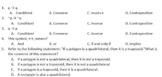 pto q
A. ConditionI B. Converse C. Invers e D. Contrapositive
2. ^sim pto^(sim)q
A. Conditionl B. Converse C. Inverse D. Contrapositive
3. qto p
A. Conditionl B. Converse C. Inverse D. Contrapositive
4. This symbol, , means?
A. And B. or C. if and only if D. implies
5. Refer to the following statement: "If a polygon is a quadrilateral, then it is a trapezoid."What is
the converse of this statement?
A. If a polygon is not a quadrilateral, then it is not a trapezoid.
B. If a polygon is not a trapezoid, then it is not a quadrilateral
C. If a polygon is a trapezoid, then it is a quadrilateral.
D. A rectangle is also a quadrilateral.