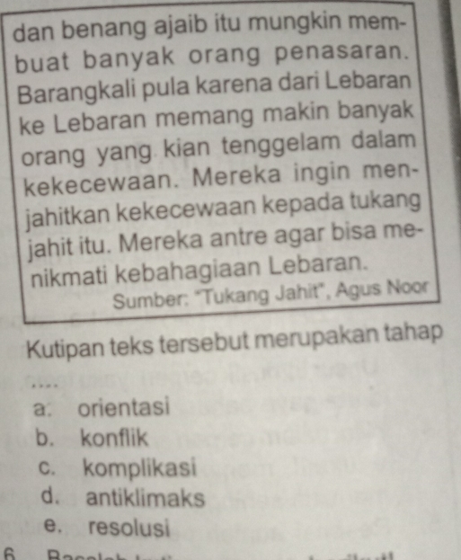 dan benang ajaib itu mungkin mem-
buat banyak orang penasaran.
Barangkali pula karena dari Lebaran
ke Lebaran memang makin banyak
orang yang kian tenggelam dalam
kekecewaan. Mereka ingin men-
jahitkan kekecewaan kepada tukang
jahit itu. Mereka antre agar bisa me-
nikmati kebahagiaan Lebaran.
Sumber: "Tukang Jahit", Agus Noor
Kutipan teks tersebut merupakan tahap

a: orientasi
b. konflik
c. komplikasi
d. antiklimaks
e. resolusi