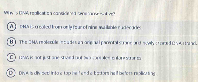 Why is DNA replication considered semiconservative?
A DNA is created from only four of nine available nucleotides.
B The DNA molecule includes an original parental strand and newly created DNA strand.
C DNA is not just one strand but two complementary strands.
D) DNA is divided into a top half and a bottom half before replicating.