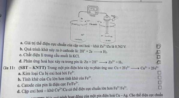 a. Giá trị thể điện cực chuẩn của cặp oxi hoá - khử Zn^(2+)/Zn là 0,762 V.
b. Quá trình khử xảy ra ở cathode là: 2H^++2e H_2.
c. Chất điện li trong cầu muối là KCl.
d. Phản ứng hoá học xây ra trong pin là: Zn+2H^+ to Zn^(2+)+H_2.
Câu 11: (SBT - KNTT) Trong một pin điện hóa xảy ra phản ứng sau: Cu+2Fe^(3+)to Cu^(2+)+2Fe^(2+)
a. Kim loại Cu bị oxi hoá bởi Fe^(3+).
b. Tính khử của Cu lớn hơn tính khử của Fe^(2+).
c. Catode của pin là điện cực Fe/Fe^(3+).
d. Cặp oxi hoá - khử Cu^(2+)/Cu có thể điện cực chuẩn lớn hơn Fe^(3+)/Fe^(2+).
3 trình hoạt động của một pin điện hoá Cu-Ag;. Cho thế điện cực chuẩn