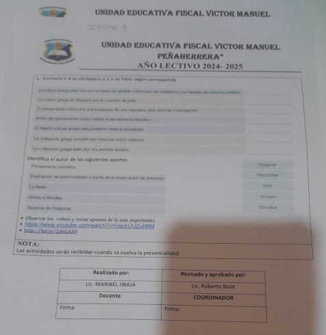 UNIDAD EDUCATIVA FISCAL VICTOR MANUEL 
UNIDAD EDUCATIVA FISCAL VICTOR MANUEL 
PeñaherRera'' 
AÑO LECTIVO 2024- 2025 
S.- Contesta V si es verdadero o F sí es Falso según corresponda 
La caturs granga palad con un momento es pérdida curtural por las invesiones y conquistas de elstirtos pubbltos 
_ 
_ 
La cultura graega ee recuperó por la untación de poes 
_ 
O pensamientó mítico om una húsqueda de una respuesla eres distrias interrogantas 
_ 
Antea del pensamento máico exatie el persamento fensófico 
_ 
E legedo cultural griego está presente hasta sa eclualidad 
La cidltración góega tambión em conocida como helánica 
_ 
La evilzación grega pasó pór una perisón aroaico 
identífica el autor de los siguientes aportes Pragoras 
Pensamiento socnítico 
Explloación de enfainedades a través de la observación de sinteral Hipócratas 
La Rada Safo 
Hmno a Afrodita 
Teorema de Pitágoras Socrates Horhero 
Observar los videos y tomar spuntes de lo más importantes 
http://bit.lv/2A6L6A9 https://www.youtube.com/wetch?v=UqxkUUZuN9M 
NOTA: 
Las actividades serán recibidas cuando se vuelva la presencialidad