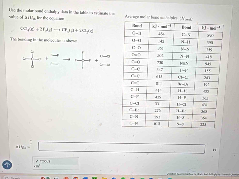 Use the molar bond enthalpy data in the table to estimate the Average molar bo
value of △ H_(rin)° for the equation
CCl_4(g)+2F_2(g)to CF_4(g)+2Cl_2(g)
The bonding in the molecules is shown.
frac a^qd^r_0+ (r-r)/r-r to r+r+ (a-r)/a-0 
△ H_in=□ ....+ □ kJ
TOOLS
* 10^y □
Question Source: McQuarrie, Rock, And Gallogly 4e - General Chemis