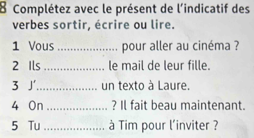 Complétez avec le présent de l'indicatif des 
verbes sortir, écrire ou lire. 
1 Vous _pour aller au cinéma ? 
2 Ils _le mail de leur fille. 
3 J_ un texto à Laure. 
4 On _? Il fait beau maintenant. 
5 Tu _à Tim pour l'inviter ?