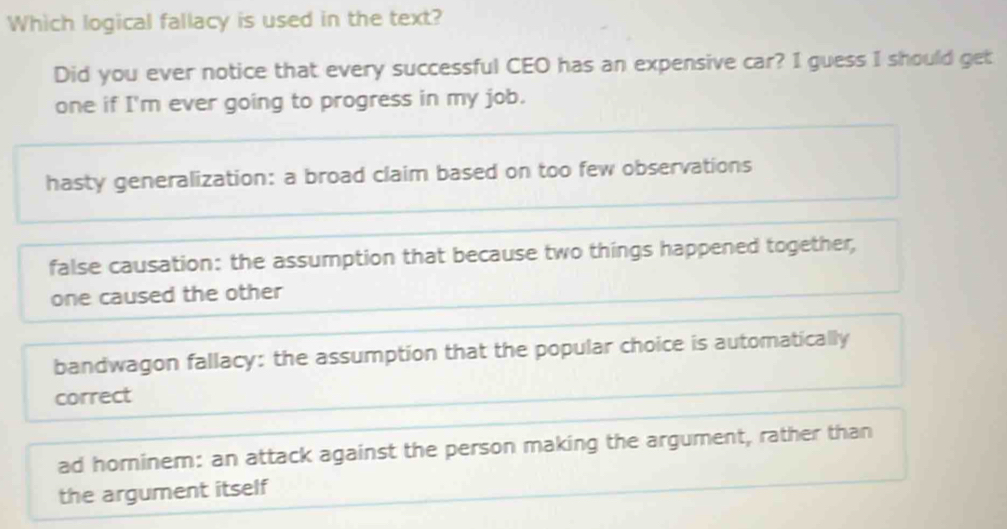 Which logical fallacy is used in the text?
Did you ever notice that every successful CEO has an expensive car? I guess I should get
one if I'm ever going to progress in my job.
hasty generalization: a broad claim based on too few observations
false causation: the assumption that because two things happened together,
one caused the other
bandwagon fallacy: the assumption that the popular choice is automatically
correct
ad horninem: an attack against the person making the argument, rather than
the argument itself