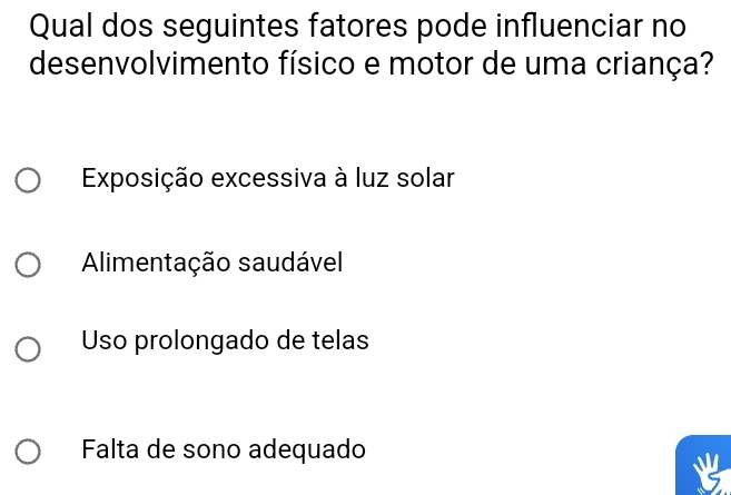 Qual dos seguintes fatores pode influenciar no
desenvolvimento físico e motor de uma criança?
Exposição excessiva à luz solar
Alimentação saudável
Uso prolongado de telas
Falta de sono adequado