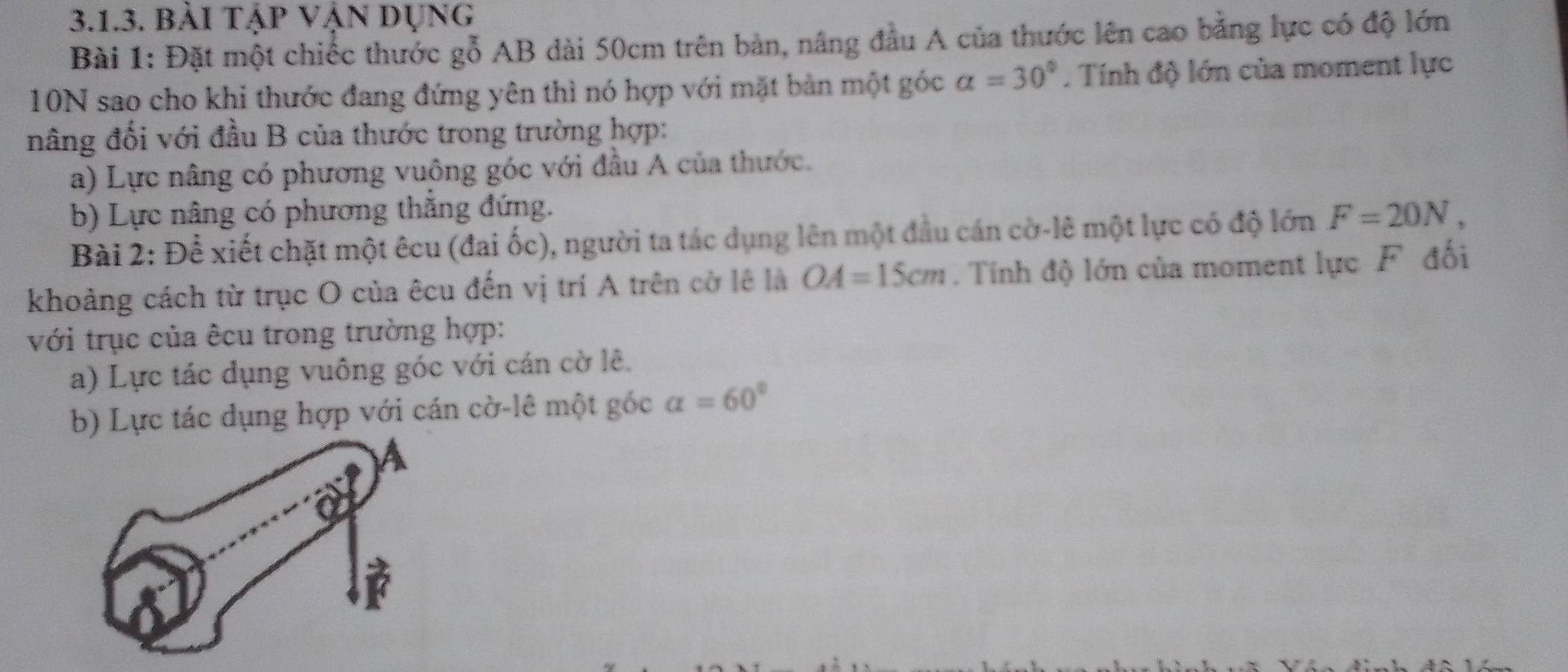 bài tập vận dụng 
Bài 1: Đặt một chiếc thước gỗ AB dài 50cm trên bản, nâng đầu A của thước lên cao bằng lực có độ lớn
10N sao cho khi thước đang đứng yên thì nó hợp với mặt bàn một góc alpha =30°. Tính độ lớn của moment lực 
nâng đối với đầu B của thước trong trường hợp: 
a) Lực nâng có phương vuông góc với đầu A của thước. 
b) Lực nâng có phương thắng đứng. 
Bài 2: Để xiết chặt một êcu (đai ốc), người ta tác dụng lên một đầu cán cờ-lê một lực có độ lớn F=20N, 
khoảng cách từ trục O của êcu đến vị trí A trên cờ lê là OA=15cm. Tính độ lớn của moment lực F đối 
với trục của êcu trong trường hợp: 
a) Lực tác dụng vuông góc với cán cờ lê. 
b) Lực tác dụng hợp với cán cờ-lê một góc alpha =60°