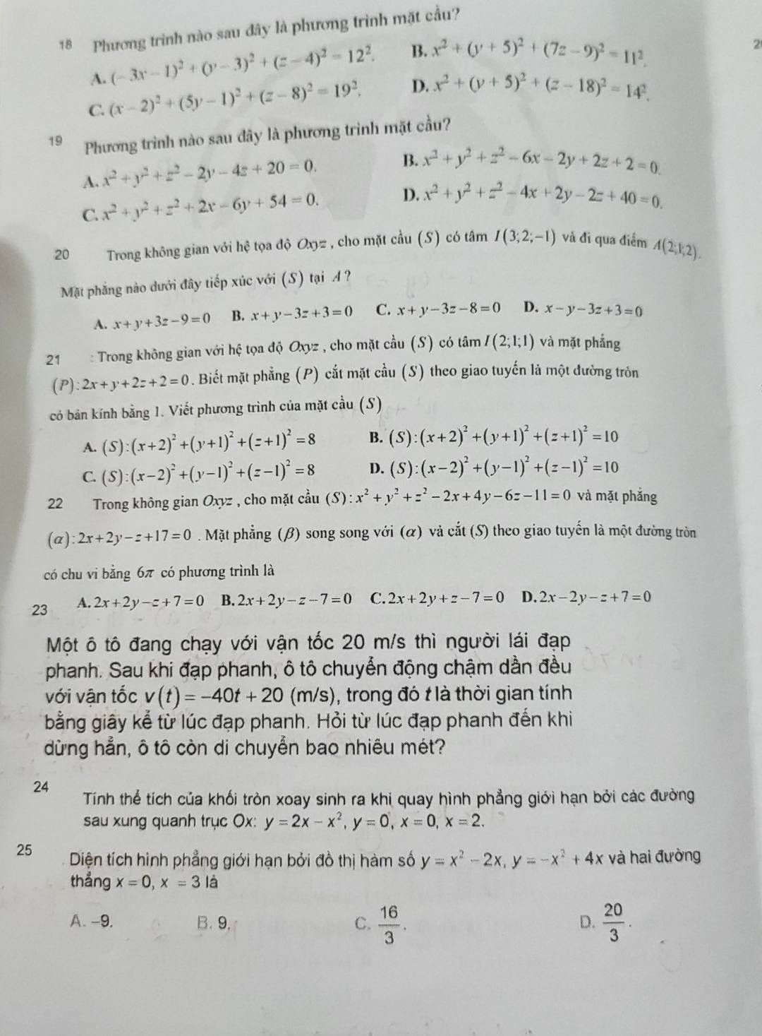 Phương trình nào sau đây là phương trình mặt cầu?
A. (-3x-1)^2+(y-3)^2+(z-4)^2=12^2. B. x^2+(y+5)^2+(7z-9)^2=11^2.
2
C. (x-2)^2+(5y-1)^2+(z-8)^2=19^2. D. x^2+(y+5)^2+(z-18)^2=14^2.
19 Phương trình nào sau đây là phương trình mặt cầu?
A. x^2+y^2+z^2-2y-4z+20=0.
B. x^2+y^2+z^2-6x-2y+2z+2=0.
C. x^2+y^2+z^2+2x-6y+54=0. D. x^2+y^2+z^2-4x+2y-2z+40=0.
20  Trong không gian với hệ tọa độ Oxyz , cho mặt cầu (S) có tâm I(3;2;-1) và đi qua điểm A(2;k,2).
Mặt phẳng nào dưới đây tiếp xúc với (S) tại A ?
A. x+y+3z-9=0 B. x+y-3z+3=0 C. x+y-3z-8=0 D. x-y-3z+3=0
21 : Trong không gian với hệ tọa độ Oxyz , cho mặt cầu (S) có tâm I(2;1;1) và mặt phẳng
(P ):2x+y+2z+2=0. Biết mặt phẳng (P) cắt mặt cầu (S) theo giao tuyến là một đường tròn
có bản kính bằng 1. Viết phương trình của mặt cầu (S)
A. (S):(x+2)^2+(y+1)^2+(z+1)^2=8 B. (S):(x+2)^2+(y+1)^2+(z+1)^2=10
C. (S):(x-2)^2+(y-1)^2+(z-1)^2=8 D. (S):(x-2)^2+(y-1)^2+(z-1)^2=10
22 1   Trong không gian Oxyz , cho mặt coverset au(S):x^2+y^2+z^2-2x+4y-6z-11=0 và mặt phắng
(a ):2x+2y-z+17=0. Mặt phẳng (β) song song với (α) và cắt (S) theo giao tuyến là một đường tròn
có chu vi bằng 6π có phương trình là
23 A. 2x+2y-z+7=0 B. 2x+2y-z-7=0 C. 2x+2y+z-7=0 D. 2x-2y-z+7=0
Một ô tô đang chạy với vận tốc 20 m/s thì người lái đạp
phanh. Sau khi đạp phanh, ô tô chuyển động chậm dần đều
với vận tốc v(t)=-40t+20 (m/s), trong đó t là thời gian tính
bằng giây kể từ lúc đạp phanh. Hỏi từ lúc đạp phanh đến khi
dừng hẳn, ô tô còn di chuyển bao nhiêu mét?
24 Tính thể tích của khối tròn xoay sinh ra khi quay hình phẳng giới hạn bởi các đường
sau xung quanh trục Ox: y=2x-x^2,y=0,x=0,x=2.
25 Diện tích hình phẳng giới hạn bởi đồ thị hàm số y=x^2-2x,y=-x^2+4x và hai đường
thẳng x=0,x=3la
A. -9, B. 9. C.  16/3 .  20/3 .
D.