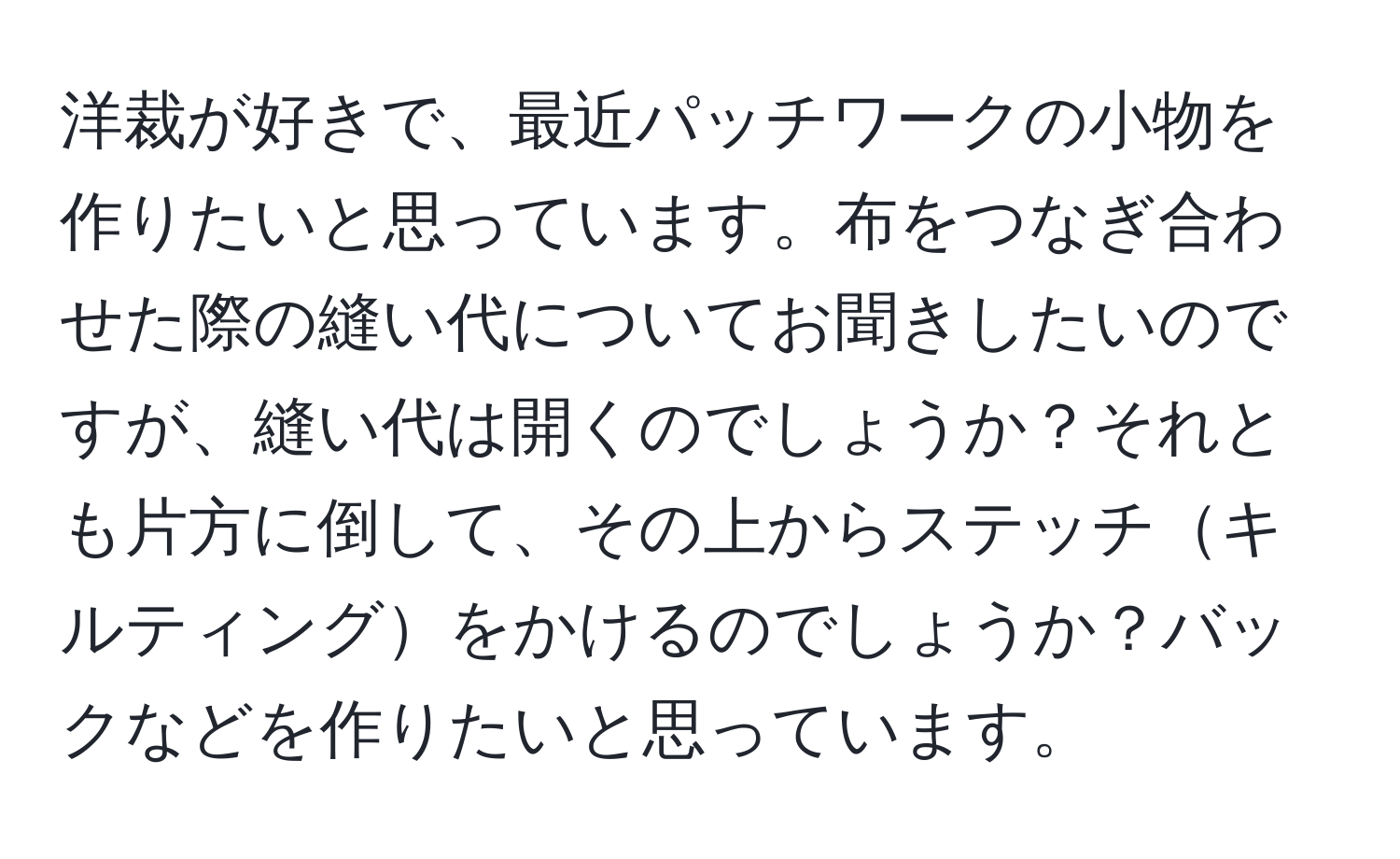 洋裁が好きで、最近パッチワークの小物を作りたいと思っています。布をつなぎ合わせた際の縫い代についてお聞きしたいのですが、縫い代は開くのでしょうか？それとも片方に倒して、その上からステッチキルティングをかけるのでしょうか？バックなどを作りたいと思っています。