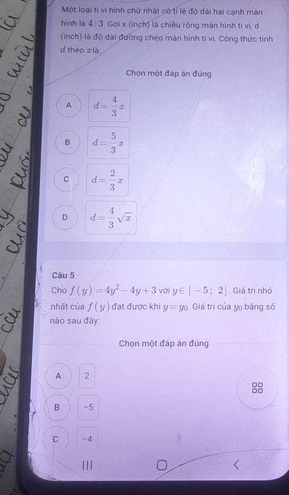 Một loại tí vi hình chữ nhật có tỉ lệ độ dài hai cạnh màn
hình là 4:3. Gọi x (inch) là chiều rộng màn hình ti vi, d
(inch) là độ dài đường chéo màn hình ti vi. Công thức tính
d theo xlà:
Chọn một đáp án đúng
A d= 4/3 x
B d= 5/3 x
C d= 2/3 x
D d= 4/3 sqrt(x)
Câu 5
Cho f(y)=4y^2-4y+3 với y∈ [-5;2]. Giá trị nhỏ
nhất của f(y) đạt được khi y=y_0. Giá trị của y bằng số
nào sau đây:
Chọn một đáp án đúng
A 2
B -5
C -4
| | |