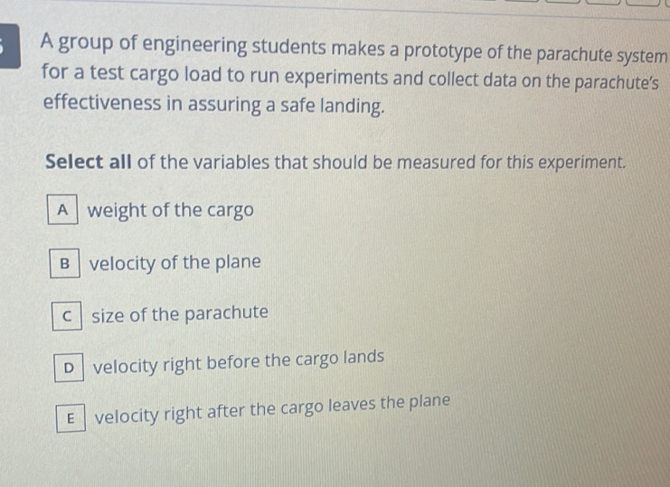 A group of engineering students makes a prototype of the parachute system
for a test cargo load to run experiments and collect data on the parachute’s
effectiveness in assuring a safe landing.
Select all of the variables that should be measured for this experiment.
A weight of the cargo
B velocity of the plane
c size of the parachute
D velocity right before the cargo lands
E velocity right after the cargo leaves the plane