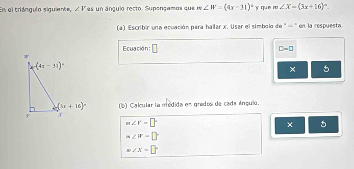 En el triángulo siguiente, ∠ V es un ángulo recto. Supongamos que m∠ W=(4x-31)^circ  y que m∠ X=(3x+16)^circ .
(a) Escribir una ecuación para hallar x. Usar el símbolo de ' = " en la respuesta.
Ecuación: □ =□
×
(b) Calcular la medida en grados de cada ángulo.
m∠ V=□°
×
m∠ W=□°
m∠ X=□°