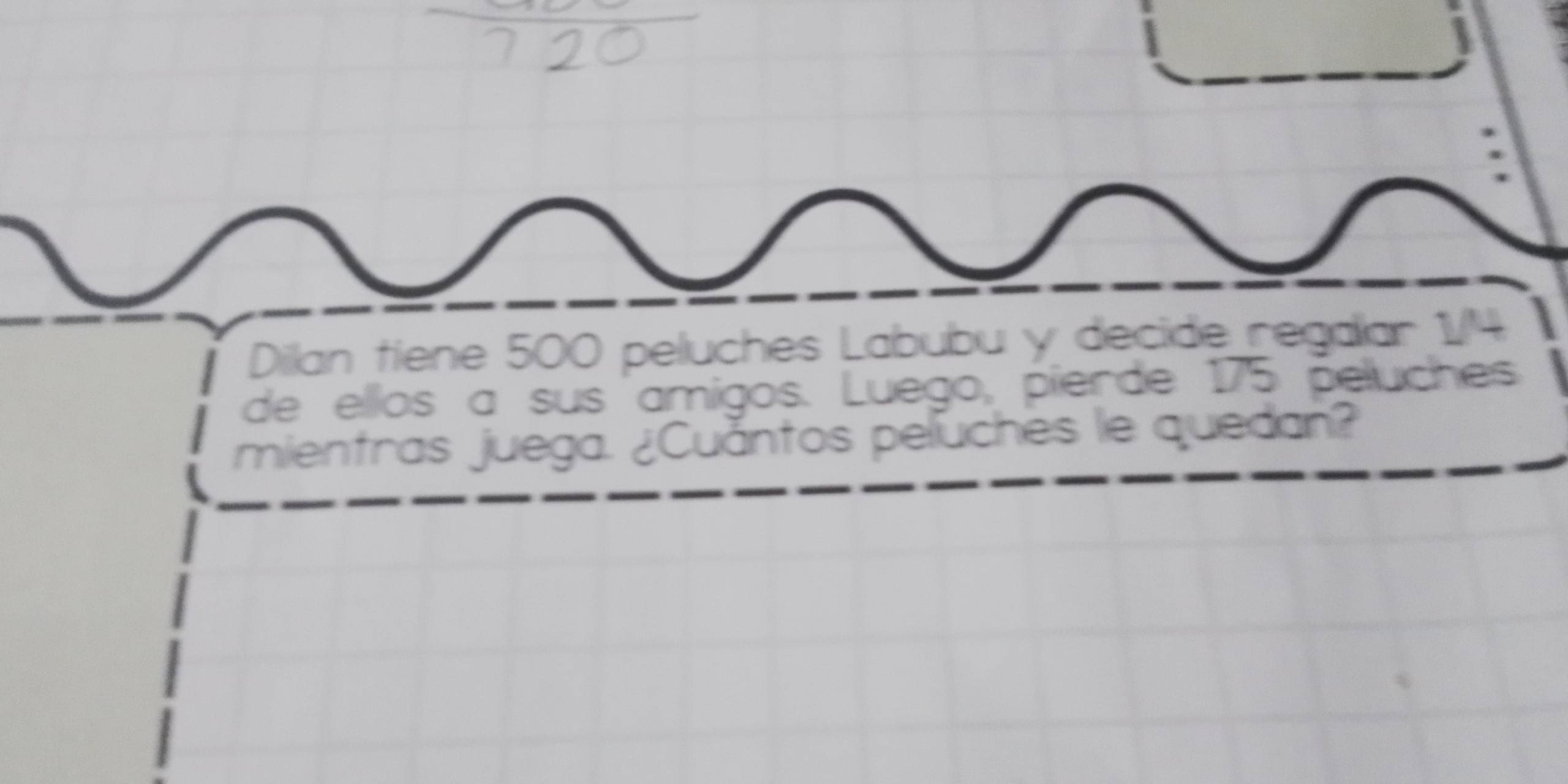 Dilan tiene 500 peluches Labubu y decide regalar 1/4
de ellos a sus amigos. Luego, pierde 175 peluches 
mientras juega. ¿Cuántos peluches le quedan?