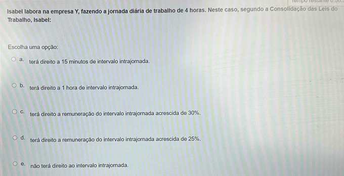 rempo restante 0.56.
Isabel labora na empresa Y, fazendo a jornada diária de trabalho de 4 horas. Neste caso, segundo a Consolidação das Leis do
Trabalho, Isabel:
Escolha uma opção:
a. terá direito a 15 minutos de intervalo intrajornada.
b. terá direito a 1 hora de intervalo intrajornada.
C. terá direito a remuneração do intervalo intrajornada acrescida de 30%.
d. terá direito a remuneração do intervalo intrajornada acrescida de 25%.
Q não terá direito ao intervalo intrajornada.