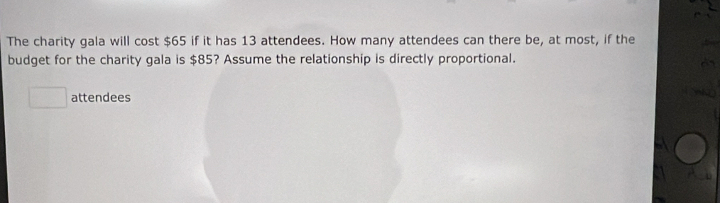 The charity gala will cost $65 if it has 13 attendees. How many attendees can there be, at most, if the 
budget for the charity gala is $85? Assume the relationship is directly proportional. 
attendees