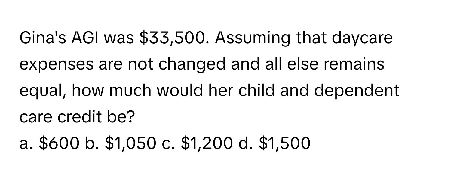 Gina's AGI was $33,500. Assuming that daycare expenses are not changed and all else remains equal, how much would her child and dependent care credit be?

a. $600 b. $1,050 c. $1,200 d. $1,500