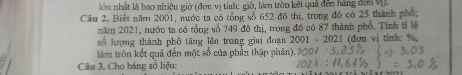 lon nhất là bao nhiêu giờ (đơn vị tính: giờ, làm tròn kết quả đến hàng đơn vị). 
Câu 2. Biết năm 2001, nước ta có tổng số 652 đô thị, trong đó có 25 thành phố: 
năm 2021, nước ta có tổng số 749 đô thị, trong đó có 87 thành phố. Tính tỉ lệ 
số lượng thành phố tăng lên trong giai đoạn 2001-2021 (đơn vị tính: %, 
làm tròn kết quả đến một số của phần thập phân). 
Câu 3. Cho bảng số liệu: