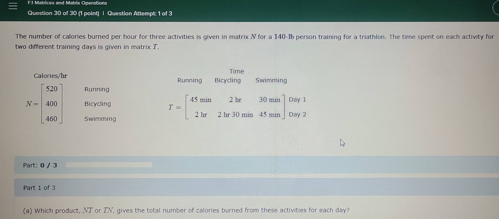 Matrices and Matrix Operations
Question 30 of 30 (1 point) | Question Attempt: 1 of 3
The number of calories burned per hour for three activities is given in matrix N for a 140-1b person training for a triathlon. The time spent on each activity for
two different training days is given in matrix T.
Time
Calories/hr Swimming
Running Bicycling
Running
N=beginbmatrix 520 400 460endbmatrix Bicycling
Swimming
T=beginbmatrix 45min&2hr&30min 2hr&2hr30min&45minendbmatrix beginarrayr Day1 Day2endarray
Part: 0 / 3
Part 1 of 3
(a) Which product, NT or TN, gives the total number of calories burned from these activities for each day?