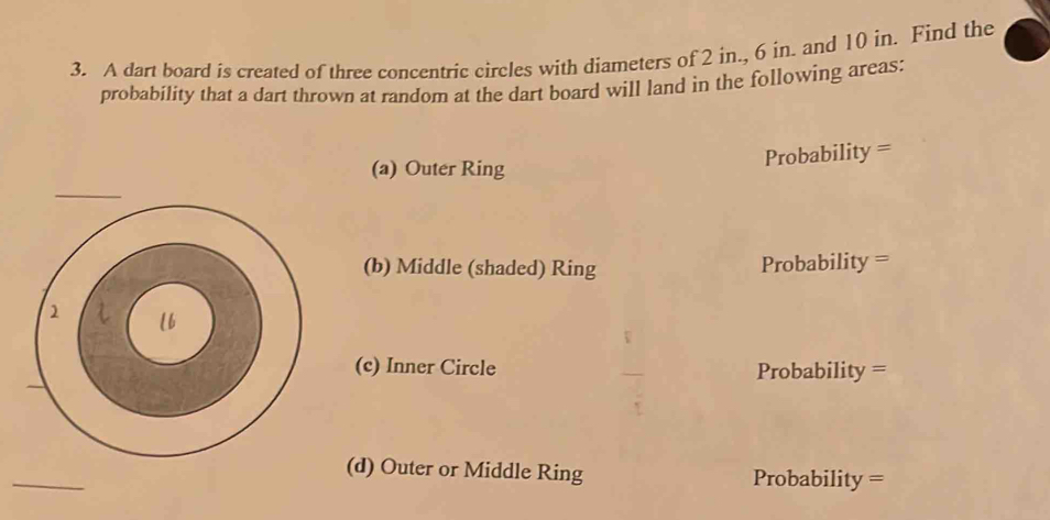 A dart board is created of three concentric circles with diameters of 2 in., 6 in. and 10 in. Find the 
probability that a dart thrown at random at the dart board will land in the following areas: 
(a) Outer Ring 
Probability = 
(b) Middle (shaded) Ring Probability = 
(c) Inner Circle Probability = 
(d) Outer or Middle Ring Probability =